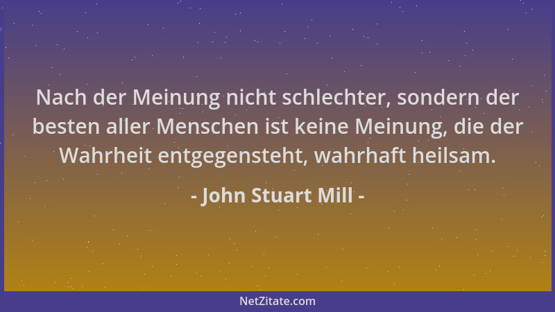 John Stuart Mill - Nach der Meinung nicht schlechter, sondern der besten aller Menschen ist keine Meinung, die der Wahrheit...