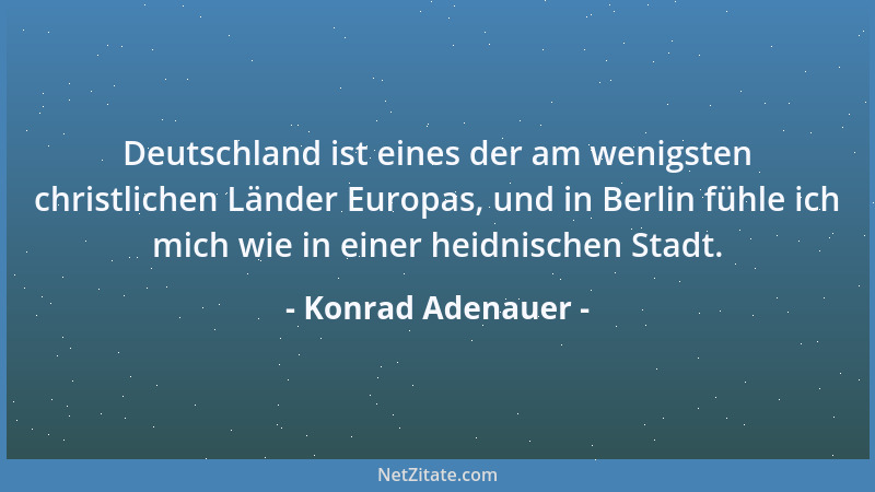 Konrad Adenauer - Deutschland ist eines der am wenigsten christlichen Länder Europas, und in Berlin fühle ich mich wie in e...