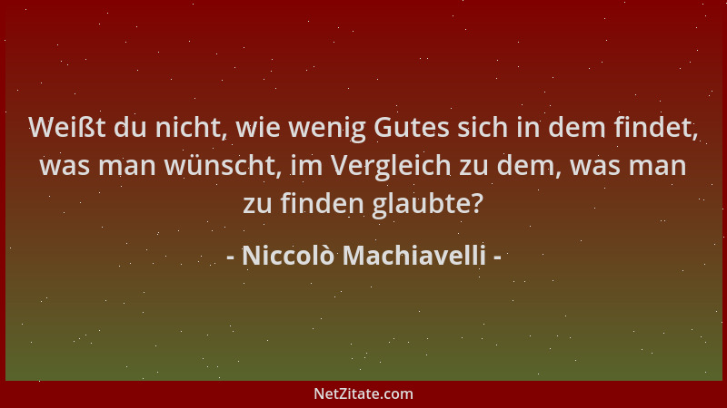 Niccolò Machiavelli - Weißt du nicht, wie wenig Gutes sich in dem findet, was man wünscht, im Vergleich zu dem, was man zu...