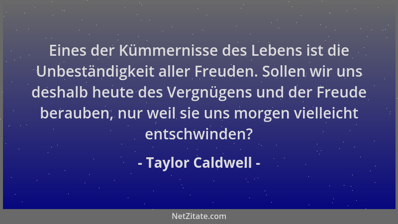 Taylor Caldwell - Eines der Kümmernisse des Lebens ist die Unbeständigkeit aller Freuden. Sollen wir uns deshalb heute des...