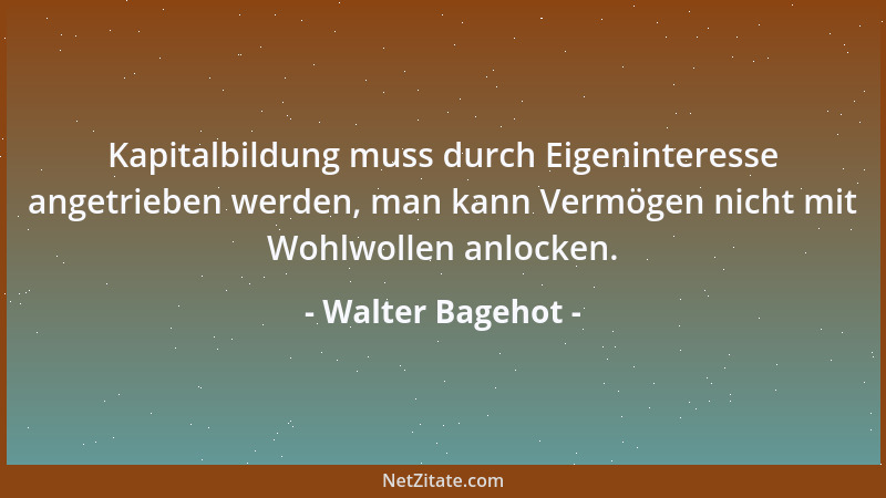 Walter Bagehot - Kapitalbildung muss durch Eigeninteresse angetrieben werden, man kann Vermögen nicht mit Wohlwollen anlock...