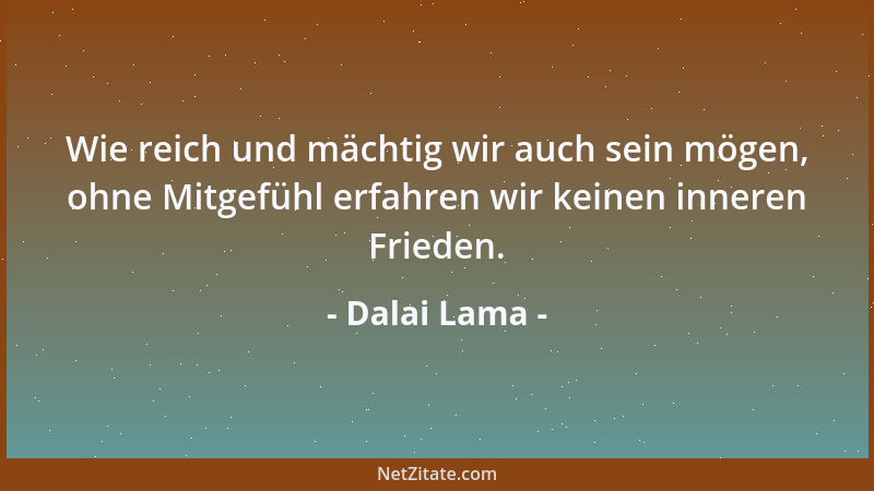 Dalai Lama - Wie reich und mächtig wir auch sein mögen, ohne Mitgefühl erfahren wir keinen inneren Frieden....
