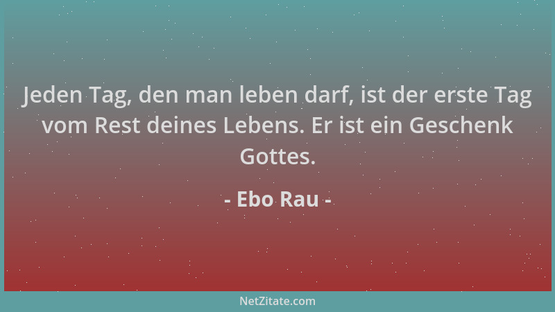 Ebo Rau - Jeden Tag, den man leben darf, ist der erste Tag vom Rest deines Lebens. Er ist ein Geschenk Gottes....
