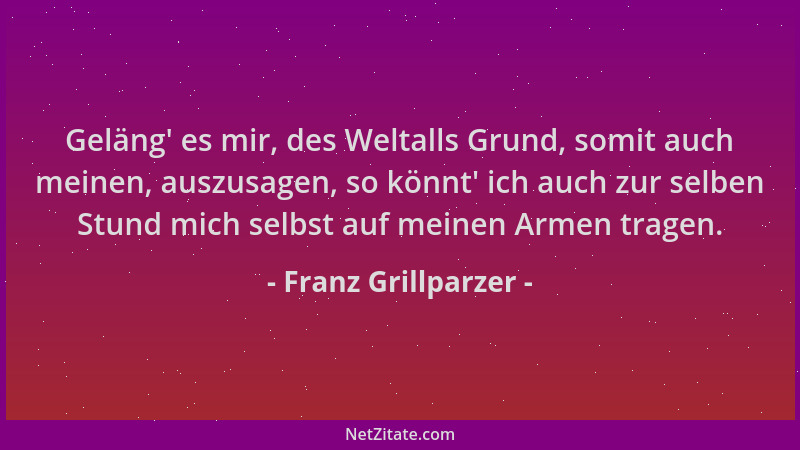 Franz Grillparzer - Geläng ' es mir, des Weltalls Grund, somit auch meinen, auszusagen, so könnt ' ich auch zur selben Stund...