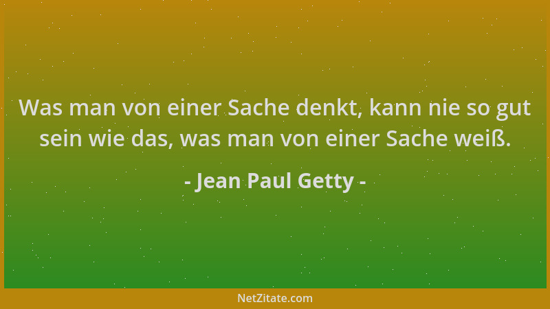 Jean Paul Getty - Was man von einer Sache denkt, kann nie so gut sein wie das, was man von einer Sache weiß....