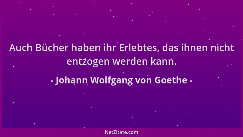 Johann Wolfgang von Goethe - Auch Bücher haben ihr Erlebtes, das ihnen nicht entzogen werden kann....