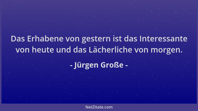 Jürgen Große - Das Erhabene von gestern ist das Interessante von heute und das Lächerliche von morgen....