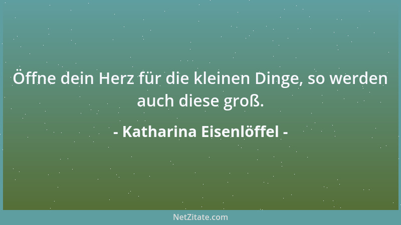 Katharina Eisenlöffel - Öffne dein Herz für die kleinen Dinge, so werden auch diese groß....