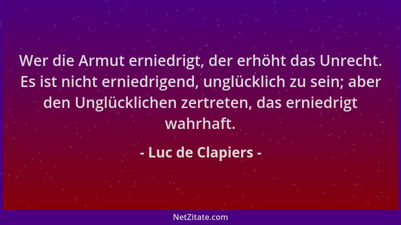 Luc de Clapiers - Wer die Armut erniedrigt, der erhöht das Unrecht. Es ist nicht erniedrigend, unglücklich zu sein; aber de...