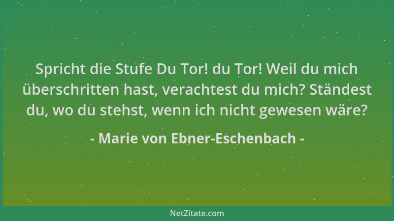Marie von Ebner-Eschenbach - Spricht die Stufe Du Tor! du Tor! Weil du mich überschritten hast, verachtest du mich? Ständes...