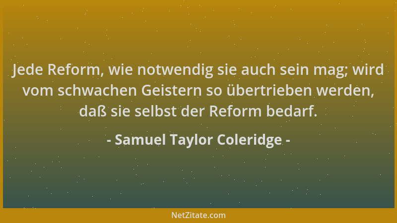 Samuel Taylor Coleridge - Jede Reform, wie notwendig sie auch sein mag; wird vom schwachen Geistern so übertrieben werden,...