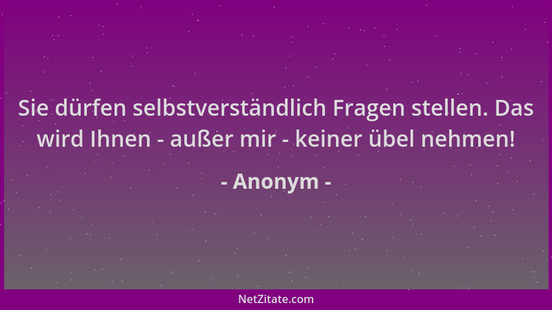 Anonym - Sie dürfen selbstverständlich Fragen stellen. Das wird Ihnen - außer mir - keiner übel nehmen!...