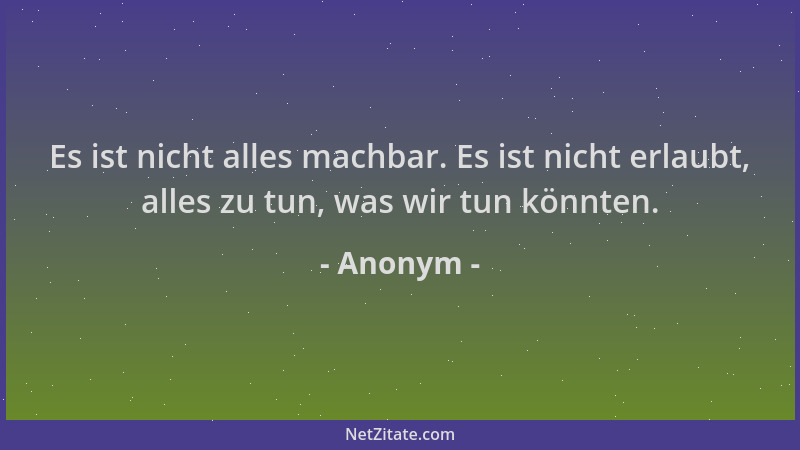 Anonym - Es ist nicht alles machbar. Es ist nicht erlaubt, alles zu tun, was wir tun könnten....