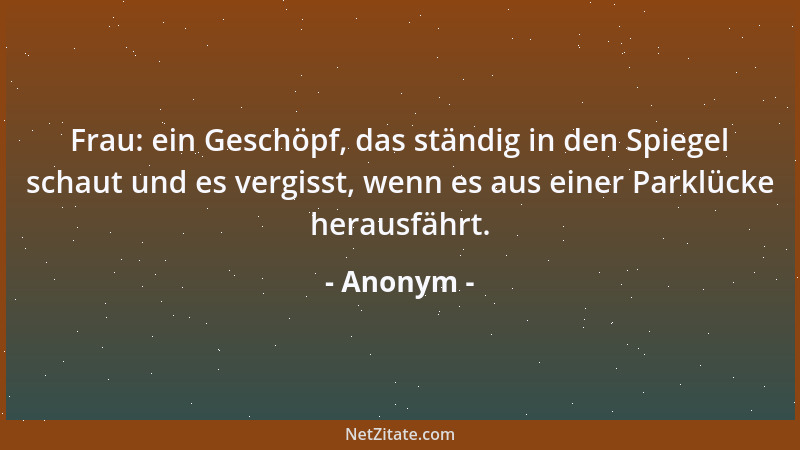 Anonym - Frau: ein Geschöpf, das ständig in den Spiegel schaut und es vergisst, wenn es aus einer Parklücke herausfährt....