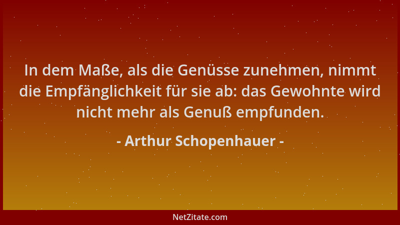 Arthur Schopenhauer - In dem Maße, als die Genüsse zunehmen, nimmt die Empfänglichkeit für sie ab: das Gewohnte wird nicht...