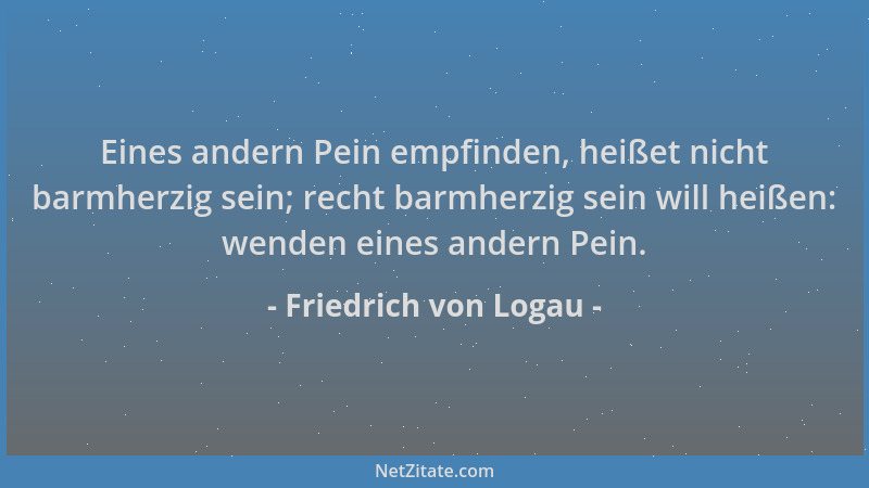 Friedrich von Logau - Eines andern Pein empfinden, heißet nicht barmherzig sein; recht barmherzig sein will heißen: wenden...