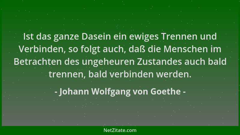 Johann Wolfgang von Goethe - Ist das ganze Dasein ein ewiges Trennen und Verbinden, so folgt auch, daß die Menschen im Betr...