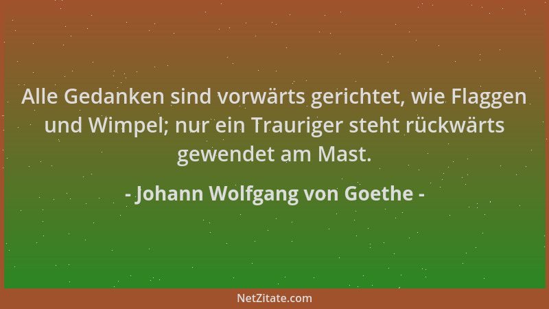 Johann Wolfgang von Goethe - Alle Gedanken sind vorwärts gerichtet, wie Flaggen und Wimpel; nur ein Trauriger steht rückwär...