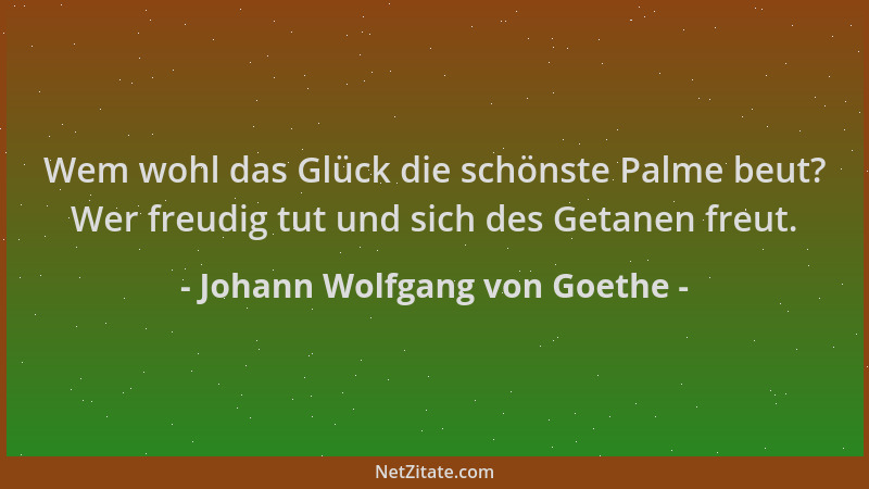 Johann Wolfgang von Goethe - Wem wohl das Glück die schönste Palme beut? Wer freudig tut und sich des Getanen freut....