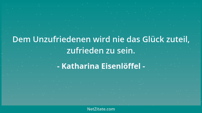 Katharina Eisenlöffel - Dem Unzufriedenen wird nie das Glück zuteil, zufrieden zu sein....