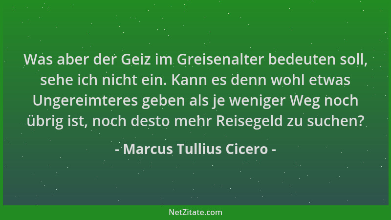 Marcus Tullius Cicero - Was aber der Geiz im Greisenalter bedeuten soll, sehe ich nicht ein. Kann es denn wohl etwas Ungere...