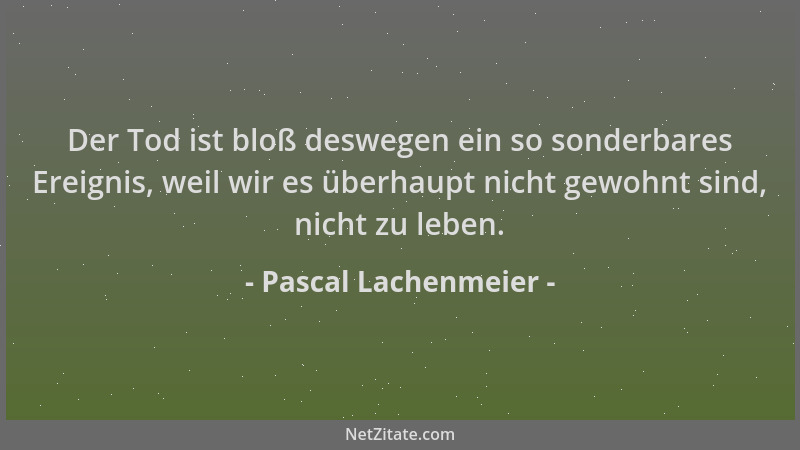 Pascal Lachenmeier - Der Tod ist bloß deswegen ein so sonderbares Ereignis, weil wir es überhaupt nicht gewohnt sind, nicht...