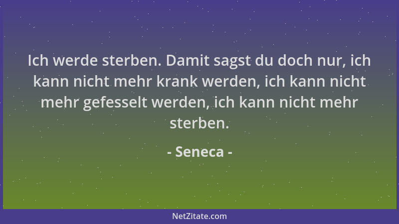 Seneca - Ich werde sterben. Damit sagst du doch nur, ich kann nicht mehr krank werden, ich kann nicht mehr gefesselt werden...
