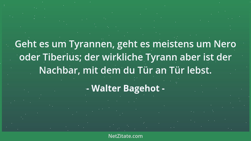 Walter Bagehot - Geht es um Tyrannen, geht es meistens um Nero oder Tiberius; der wirkliche Tyrann aber ist der Nachbar, mi...