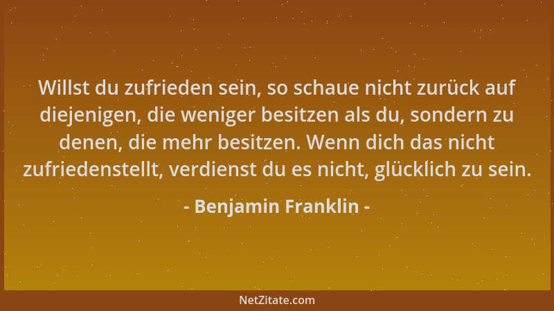 Benjamin Franklin - Willst du zufrieden sein, so schaue nicht zurück auf diejenigen, die weniger besitzen als du, sondern z...