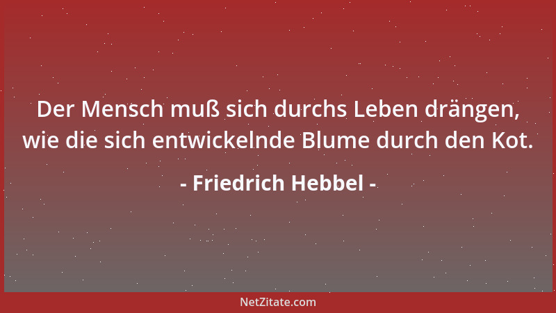 Friedrich Hebbel - Der Mensch muß sich durchs Leben drängen, wie die sich entwickelnde Blume durch den Kot....