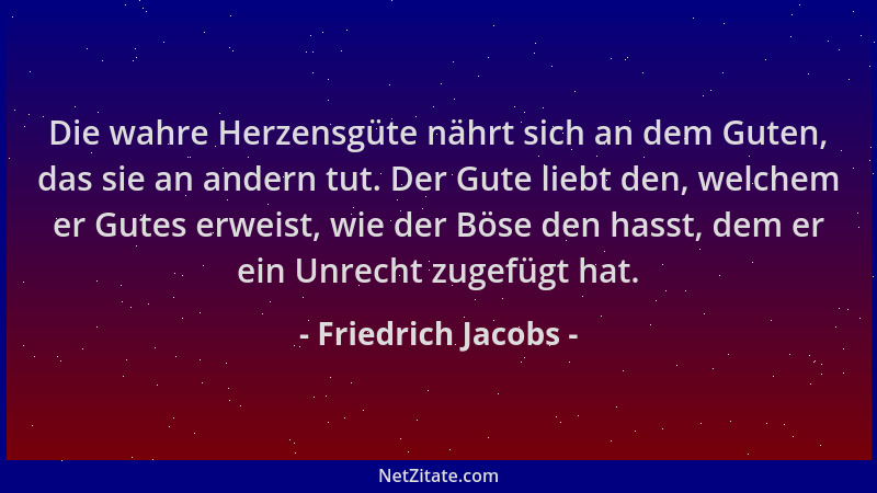 Friedrich Jacobs - Die wahre Herzensgüte nährt sich an dem Guten, das sie an andern tut. Der Gute liebt den, welchem er Gut...
