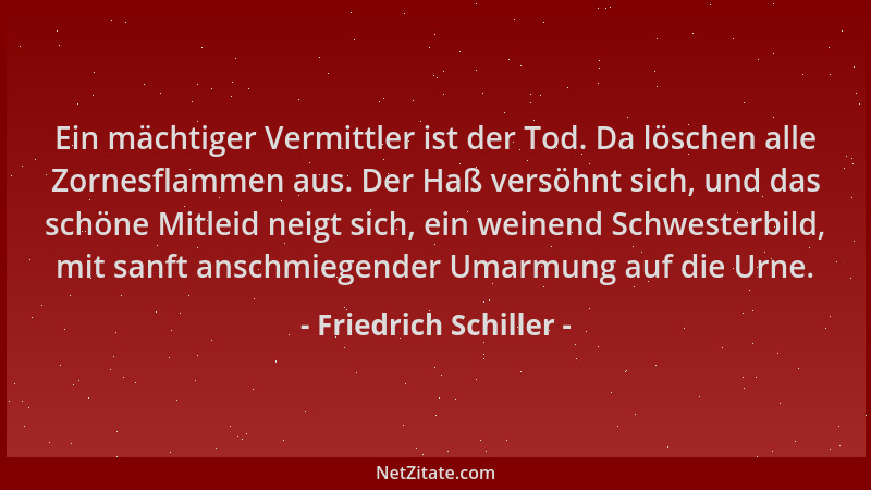 Friedrich Schiller - Ein mächtiger Vermittler ist der Tod. Da löschen alle Zornesflammen aus. Der Haß versöhnt sich, und da...
