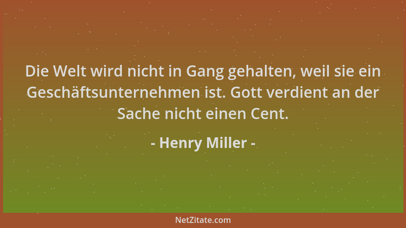Henry Miller - Die Welt wird nicht in Gang gehalten, weil sie ein Geschäftsunternehmen ist. Gott verdient an der Sache nich...