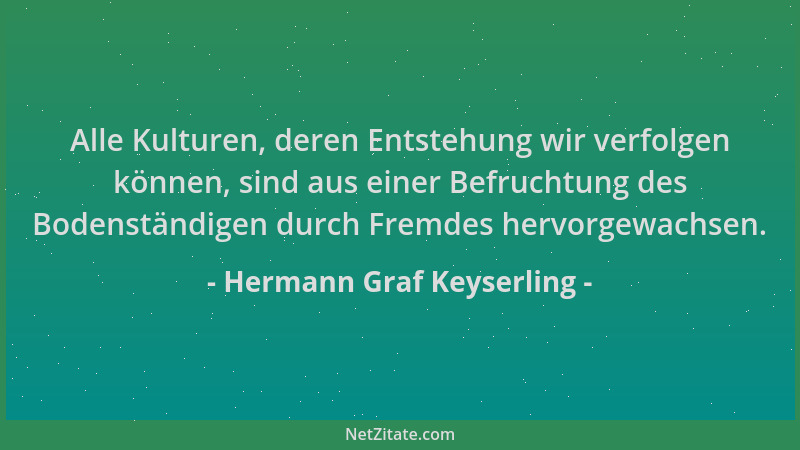 Hermann Graf Keyserling - Alle Kulturen, deren Entstehung wir verfolgen können, sind aus einer Befruchtung des Bodenständig...