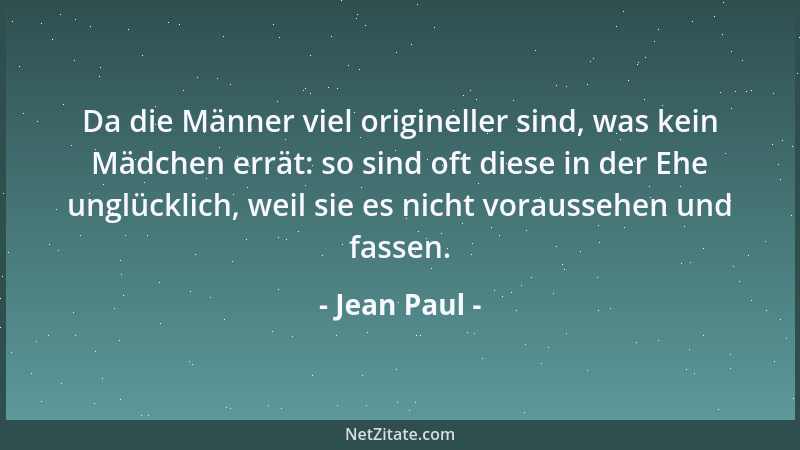 Jean Paul - Da die Männer viel origineller sind, was kein Mädchen errät: so sind oft diese in der Ehe unglücklich, weil sie...