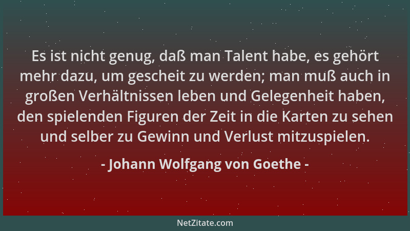 Johann Wolfgang von Goethe - Es ist nicht genug, daß man Talent habe, es gehört mehr dazu, um gescheit zu werden; man muß a...