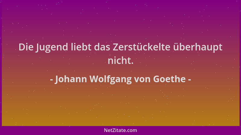 Johann Wolfgang von Goethe - Die Jugend liebt das Zerstückelte überhaupt nicht....
