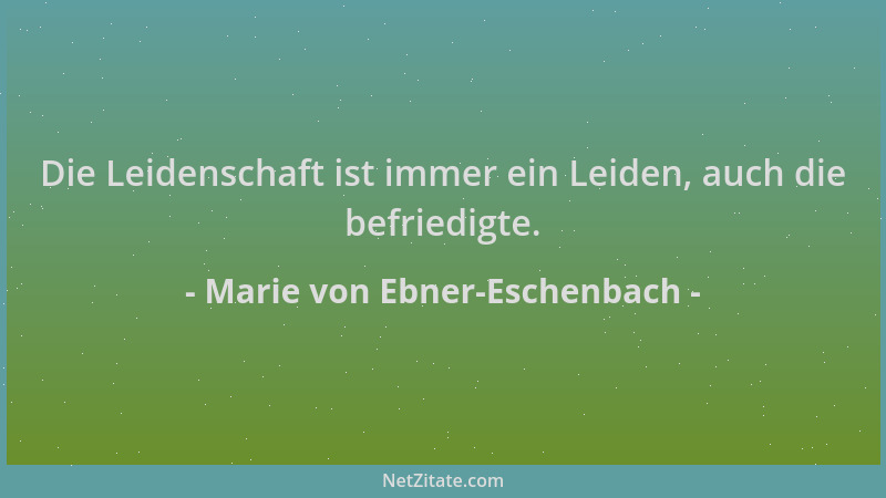 Marie von Ebner-Eschenbach - Die Leidenschaft ist immer ein Leiden, auch die befriedigte....