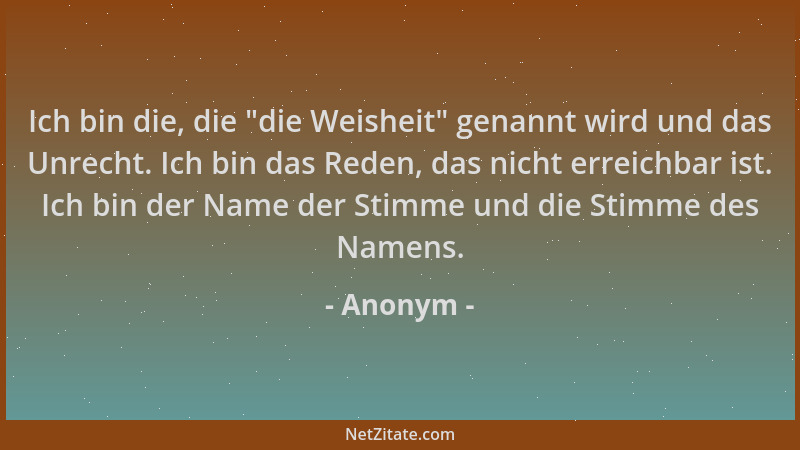 Anonym - Ich bin die, die  "die Weisheit " genannt wird und das Unrecht. Ich bin das Reden, das nicht erreichbar ist. Ich bin...