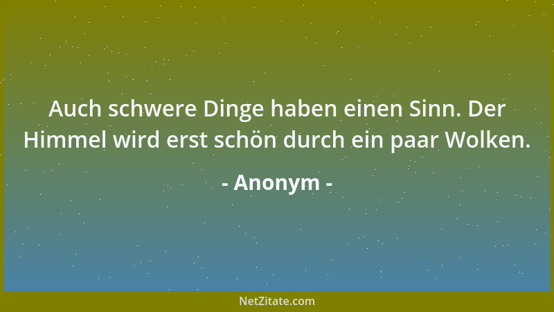Anonym - Auch schwere Dinge haben einen Sinn. Der Himmel wird erst schön durch ein paar Wolken....