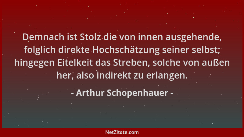 Arthur Schopenhauer - Demnach ist Stolz die von innen ausgehende, folglich direkte Hochschätzung seiner selbst; hingegen Ei...