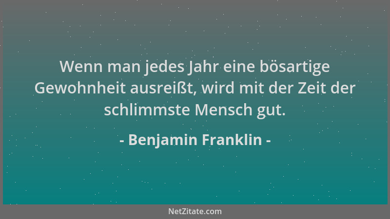 Benjamin Franklin - Wenn man jedes Jahr eine bösartige Gewohnheit ausreißt, wird mit der Zeit der schlimmste Mensch gut....