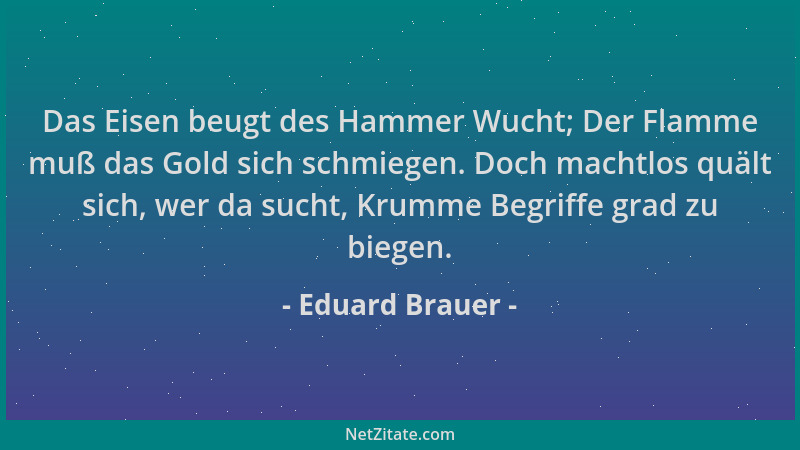 Eduard Brauer - Das Eisen beugt des Hammer Wucht; Der Flamme muß das Gold sich schmiegen. Doch machtlos quält sich, wer da...