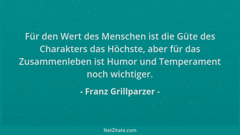 Franz Grillparzer - Für den Wert des Menschen ist die Güte des Charakters das Höchste, aber für das Zusammenleben ist Humor...