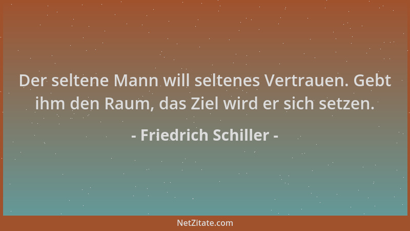 Friedrich Schiller - Der seltene Mann will seltenes Vertrauen. Gebt ihm den Raum, das Ziel wird er sich setzen....