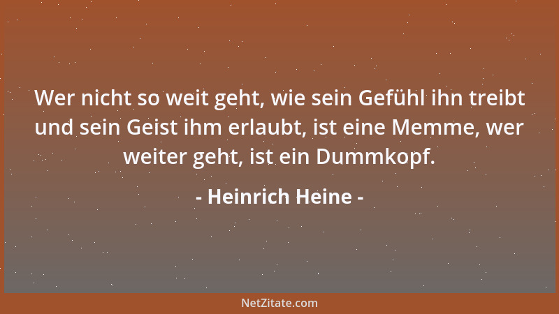 Heinrich Heine - Wer nicht so weit geht, wie sein Gefühl ihn treibt und sein Geist ihm erlaubt, ist eine Memme, wer weiter...