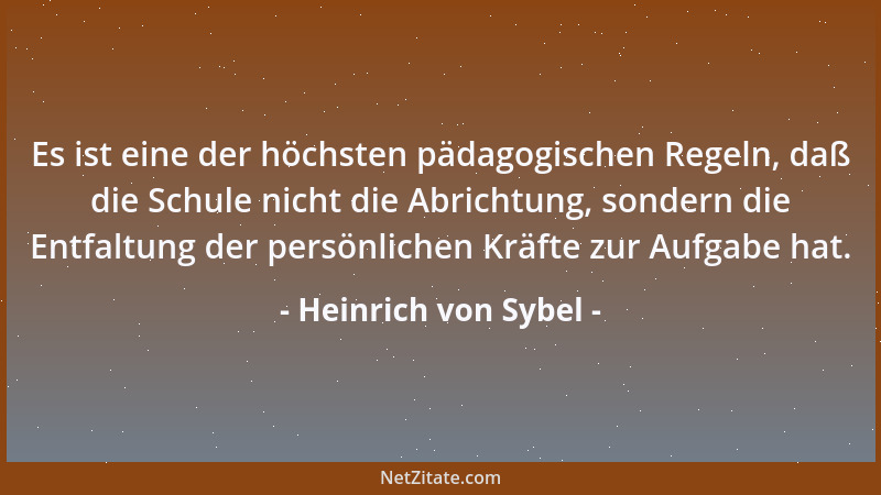 Heinrich von Sybel - Es ist eine der höchsten pädagogischen Regeln, daß die Schule nicht die Abrichtung, sondern die Entfal...