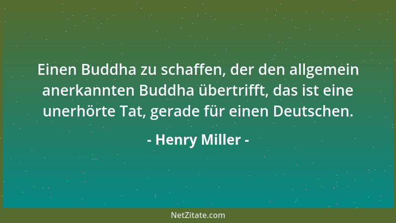 Henry Miller - Einen Buddha zu schaffen, der den allgemein anerkannten Buddha übertrifft, das ist eine unerhörte Tat, gerad...