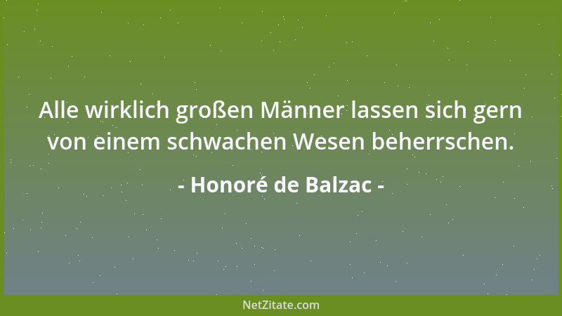 Honoré de Balzac - Alle wirklich großen Männer lassen sich gern von einem schwachen Wesen beherrschen....