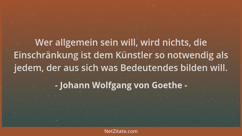 Johann Wolfgang von Goethe - Wer allgemein sein will, wird nichts, die Einschränkung ist dem Künstler so notwendig als jede...